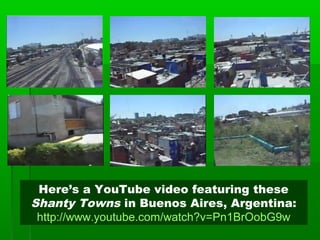 Here’s a YouTube video featuring these
Shanty Towns in Buenos Aires, Argentina:
http://www.youtube.com/watch?v=Pn1BrOobG9w
 