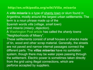 A villa miseria is a type of shanty town or slum found in
Argentina, mostly around the largest urban settlements. The
term is a noun phrase made up of the
Spanish words villa (village, small town)
and miseria (misery, dejection).
A Washington Post article has called the shanty towns
“Neighborhoods of Misery”.
These settlements consist of small houses or shacks made
of tin, wood and other scrap material. Generally, the streets
are not paved and narrow internal passages connect the
different parts. The villas miserias have no sanitation
system, though there may be water pipes passing through
the settlement. Electric power is sometimes taken directly
from the grid using illegal connections, which are
perforce accepted by suppliers.
http://en.wikipedia.org/wiki/Villa_miseria
 