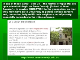 http://www.buenconsejo.edu.ar/
In one of those Villas ―Villa 21―, the faithful of Opus Dei set
up a school ―Colegio de Buen Consejo [School of Good
Counsel]― to provide EDUCATION to the youngsters, so that
they may move on to University to pursue various careers
and, thereafter, help to lift their neighbors out of poverty,
especially comrades in the villas miserias.
 