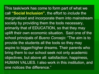 This task/work has come to form part of what we
call “Social Inclusion”, the effort to include the
marginalized and incorporate them into mainstream
society by providing them the tools necessary,
primarily that of EDUCATION, so that they may
uplift their own economic situation. Said one of the
school principals of Bueno Consejo: “The aim is to
provide the students all the tools so they may
aspire to bigger/higher dreams. Their parents who
bring them to our school seek not only academic
objectives, but above all: satisfaction, happiness,
HUMAN VALUES. I also work in this institution, and
one notices the difference.”
 