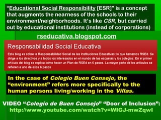 VIDEO “Colegio de Buen Consejo” “Door of Inclusion”:
http://www.youtube.com/watch?v=WIGJ-mwZqwI
“Educational Social Responsibility [ESR]” is a concept
that augments the nearness of the schools to their
environment/neighborhoods. It’s like CSR, but carried
out by educational institutions (instead of corporations)
rseducativa.blogspot.com
In the case of Colegio Buen Consejo, the
“environment” refers more specifically to the
human persons living/working in the Villas.
 