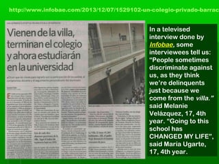 http://www.infobae.com/2013/12/07/1529102-un-colegio-privado-barrac
In a televised
interview done by
Infobae, some
interviewees tell us:
“People sometimes
discriminate against
us, as they think
we’re delinquents
just because we
come from the villa.”
said Melanie
Velázquez, 17, 4th
year. “Going to this
school has
CHANGED MY LIFE”,
said María Ugarte,
17, 4th year.
 