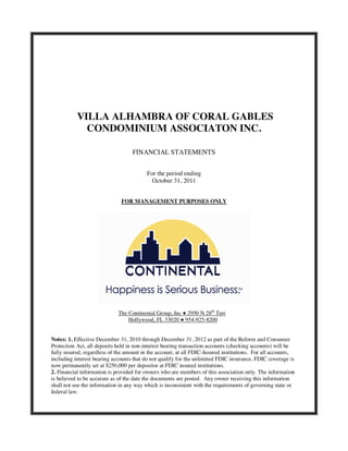 VILLA ALHAMBRA OF CORAL GABLES
             CONDOMINIUM ASSOCIATON INC.

                                   FINANCIAL STATEMENTS


                                          For the period ending
                                            October 31, 2011


                              FOR MANAGEMENT PURPOSES ONLY




                             The Continental Group, Inc ● 2950 N 28th Terr
                                 Hollywood, FL 33020 ● 954-925-8200


Notes: 1. Effective December 31, 2010 through December 31, 2012 as part of the Reform and Consumer
Protection Act, all deposits held in non-interest bearing transaction accounts (checking accounts) will be
fully insured, regardless of the amount in the account, at all FDIC-Insured institutions. For all accounts,
including interest bearing accounts that do not qualify for the unlimited FDIC insurance, FDIC coverage is
now permanently set at $250,000 per depositor at FDIC insured institutions.
2. Financial information is provided for owners who are members of this association only. The information
is believed to be accurate as of the date the documents are posted. Any owner receiving this information
shall not use the information in any way which is inconsistent with the requirements of governing state or
federal law.
 