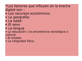 *Los factores que influyen en la brecha digital son : • Los recursos económicos:  • La geografía:  • La edad:  • El sexo • La lengua • La educación y la procedencia sociológica o cultural • El empleo • La integridad física 