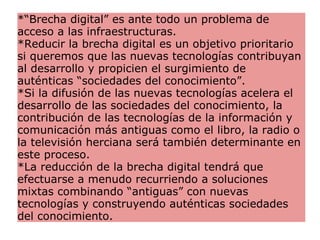 *“Brecha digital” es ante todo un problema de acceso a las infraestructuras. *Reducir la brecha digital es un objetivo prioritario si queremos que las nuevas tecnologías contribuyan al desarrollo y propicien el surgimiento de auténticas “sociedades del conocimiento”.  *Si la difusión de las nuevas tecnologías acelera el desarrollo de las sociedades del conocimiento, la contribución de las tecnologías de la información y comunicación más antiguas como el libro, la radio o la televisión herciana será también determinante en este proceso.  *La reducción de la brecha digital tendrá que efectuarse a menudo recurriendo a soluciones mixtas combinando “antiguas” con nuevas tecnologías y construyendo auténticas sociedades del conocimiento. 