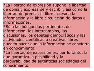 *La libertad de expresión supone la libertad de opinar, expresarse y escribir, así como la libertad de prensa, el libre acceso a la información y la libre circulación de datos e informaciones. *Sólo las búsquedas pertinentes de información, los intercambios, las discusiones, los debates democráticos y las actividades científicas o creativas libres pueden hacer que la información se convierta en conocimiento. *La libertad de expresión es, por lo tanto, la que garantiza la posibilidad y la perdurabilidad de auténticas sociedades del conocimiento. 
