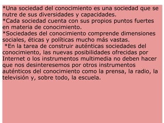 *Una sociedad del conocimiento es una sociedad que se nutre de sus diversidades y capacidades. *Cada sociedad cuenta con sus propios puntos fuertes en materia de conocimiento.  *Sociedades del conocimiento comprende dimensiones sociales, éticas y políticas mucho más vastas.    *En la tarea de construir auténticas sociedades del conocimiento, las nuevas posibilidades ofrecidas por Internet o los instrumentos multimedia no deben hacer que nos desinteresemos por otros instrumentos auténticos del conocimiento como la prensa, la radio, la televisión y, sobre todo, la escuela.  