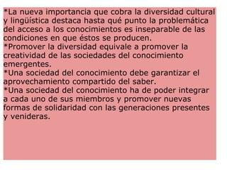 *La nueva importancia que cobra la diversidad cultural y lingüística destaca hasta qué punto la problemática del acceso a los conocimientos es inseparable de las condiciones en que éstos se producen. *Promover la diversidad equivale a promover la creatividad de las sociedades del conocimiento emergentes.  *Una sociedad del conocimiento debe garantizar el aprovechamiento compartido del saber. *Una sociedad del conocimiento ha de poder integrar a cada uno de sus miembros y promover nuevas formas de solidaridad con las generaciones presentes y venideras.  