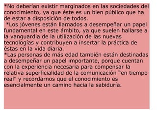 *No deberían existir marginados en las sociedades del conocimiento, ya que éste es un bien público que ha de estar a disposición de todos.   *Los jóvenes están llamados a desempeñar un papel fundamental en este ámbito, ya que suelen hallarse a la vanguardia de la utilización de las nuevas tecnologías y contribuyen a insertar la práctica de éstas en la vida diaria.  *Las personas de más edad también están destinadas a desempeñar un papel importante, porque cuentan con la experiencia necesaria para compensar la relativa superficialidad de la comunicación “en tiempo real” y recordarnos que el conocimiento es esencialmente un camino hacia la sabiduría.  