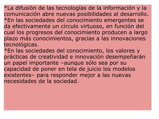 *La difusión de las tecnologías de la información y la comunicación abre nuevas posibilidades al desarrollo. *En las sociedades del conocimiento emergentes se da efectivamente un círculo virtuoso, en función del cual los progresos del conocimiento producen a largo plazo más conocimientos, gracias a las innovaciones tecnológicas. *En las sociedades del conocimiento, los valores y prácticas de creatividad e innovación desempeñarán un papel importante –aunque sólo sea por su capacidad de poner en tela de juicio los modelos existentes– para responder mejor a las nuevas necesidades de la sociedad.  