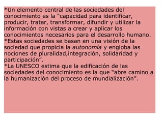 *Un elemento central de las sociedades del conocimiento es la “capacidad para identificar, producir, tratar, transformar, difundir y utilizar la información con vistas a crear y aplicar los conocimientos necesarios para el desarrollo humano.  *Estas sociedades se basan en una visión de la sociedad que propicia la  autonomía  y engloba las nociones de pluralidad,integración, solidaridad y participación”. *La UNESCO estima que la edificación de las sociedades del conocimiento es la que “abre camino a la humanización del proceso de mundialización”. 