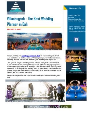 Are you looking for wedding planner in Bali ?? No need to go further!
Just contact us or Visit our site. At Villaanugrah you will find experienced
wedding planner service that ensures your wedding well-organized.
Every detail for your wedding can be catered for by Bali's professional
event industry. From leading DJ's, to sound, light and staging companies
and everything in between to make your event memorable. Wedding cere-
monies in Villa Anugrah are nothing short of spectacular. Get married on a
floating stage in the middle of our swimming pool, with the dramatic Indian
Ocean and skyline as a backdrop.
Read from original source: http://www.villaanugrah.com/en/Weddings-in-
Bali
Villaanugrah - The Best Wedding
Planner in Bali
Villa Anugrah - Bali
THE LUXURY VILLA BALI
Phone: +62 813-3731-6177
Call us: +62 8970901059
E-mail:
bookings@villaanugrah.com
Uluwatu, Bali 80361,
Indonesia
Tabanan , Region Bali
Uluwatu, 82151, Indonesia
 