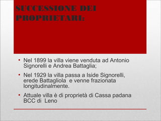 SUCCESSIONE DEI
PROPRIETARI:
●
Nel 1899 la villa viene venduta ad Antonio
Signorelli e Andrea Battaglia;
●
Nel 1929 la villa passa a Iside Signorelli,
erede Battagliola e venne frazionata
longitudinalmente.
●
Attuale villa è di proprietà di Cassa padana
BCC di Leno
 
