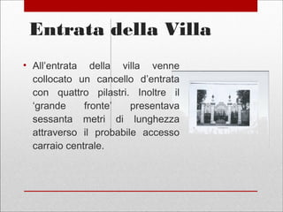 Entrata della Villa
• All’entrata della villa venne
collocato un cancello d’entrata
con quattro pilastri. Inoltre il
‘grande fronte’ presentava
sessanta metri di lunghezza
attraverso il probabile accesso
carraio centrale.
 