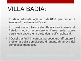 VILLA BADIA:
●
È stata edificata agli inizi dell'800 per conto di
Alessandro e Giovanni Dossi.
●
In questo anno l'avvocato Alessandro insieme al
fratello medico acquistarono l'area sulla quale
persisteva ancora una parte degli edifici abbaziali.
●
I Dossi trasferiti in campagna dovettero affrontare il
problema della demolizione di quanto rimaneva del
complesso monastico.
 
