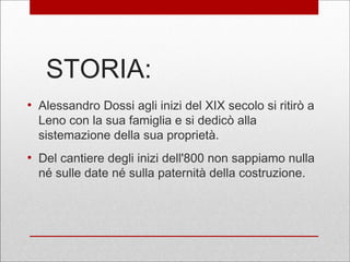 STORIA:
●
Alessandro Dossi agli inizi del XIX secolo si ritirò a
Leno con la sua famiglia e si dedicò alla
sistemazione della sua proprietà.
●
Del cantiere degli inizi dell'800 non sappiamo nulla
né sulle date né sulla paternità della costruzione.
 
