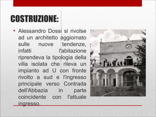 COSTRUZIONE:
●
Alessandro Dossi si rivolse
ad un architetto aggiornato
sulle nuove tendenze,
infatti l'abitazione
riprendeva la tipologia della
villa isolata che rileva un
impianto ad U con fronte
rivolto a sud e l'ingresso
principale verso Contrada
dell'Abbazia in parte
coincidente con l'attuale
ingresso.
 