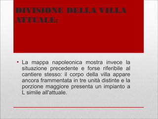 DIVISIONE DELLA VILLA
ATTUALE:
●
La mappa napoleonica mostra invece la
situazione precedente e forse riferibile al
cantiere stesso: il corpo della villa appare
ancora frammentata in tre unità distinte e la
porzione maggiore presenta un impianto a
L simile all'attuale.
 