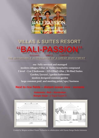 VillaS & SUITES resort“Bali-Passion”ELEGANT     .     SIMPLE     .     COMFORTthe affordable alternative OF A GREAT INVESTMENT our  fully serviced and managed  modern cottages /villas  &  Suites hospitality compound   2 level  - 1 or 2 bedrooms  - 115-135m2 villas  / 30-50m2 Suites Garden / Jacuzzi  / garden bathrooms modern designed common garden  large common pool  and meeting point / spa / business Next to rice fields – distant ocean view - sunsets Indonesia - Bali – Kerobokan BanyarAnjar - jl Tegal Cupek II Created by Belgian architect Daniel Verheecke in collaboration with Darata Design Studio Indonesia 