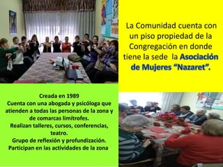 La Comunidad cuenta con
un piso propiedad de la
Congregación en donde
tiene la sede la
Creada en 1989
Cuenta con una abogada y psicóloga que
atienden a todas las personas de la zona y
de comarcas limítrofes.
Realizan talleres, cursos, conferencias,
teatro.
Grupo de reflexión y profundización.
Participan en las actividades de la zona.
 