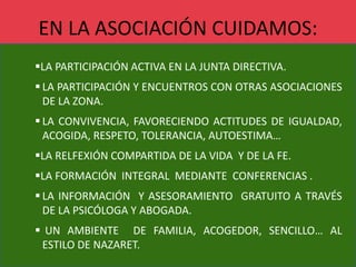 EN LA ASOCIACIÓN CUIDAMOS:
LA PARTICIPACIÓN ACTIVA EN LA JUNTA DIRECTIVA.
 LA PARTICIPACIÓN Y ENCUENTROS CON OTRAS ASOCIACIONES
DE LA ZONA.
 LA CONVIVENCIA, FAVORECIENDO ACTITUDES DE IGUALDAD,
ACOGIDA, RESPETO, TOLERANCIA, AUTOESTIMA…
LA RELFEXIÓN COMPARTIDA DE LA VIDA Y DE LA FE.
LA FORMACIÓN INTEGRAL MEDIANTE CONFERENCIAS .
 LA INFORMACIÓN Y ASESORAMIENTO GRATUITO A TRAVÉS
DE LA PSICÓLOGA Y ABOGADA.
 UN AMBIENTE DE FAMILIA, ACOGEDOR, SENCILLO… AL
ESTILO DE NAZARET.
 