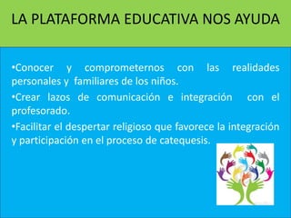 LA PLATAFORMA EDUCATIVA NOS AYUDA
•Conocer y comprometernos con las realidades
personales y familiares de los niños.
•Crear lazos de comunicación e integración con el
profesorado.
•Facilitar el despertar religioso que favorece la integración
y participación en el proceso de catequesis.
 