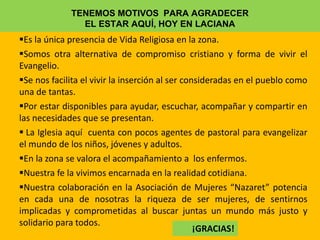 TENEMOS MOTIVOS PARA AGRADECER
EL ESTAR AQUÍ, HOY EN LACIANA
Es la única presencia de Vida Religiosa en la zona.
Somos otra alternativa de compromiso cristiano y forma de vivir el
Evangelio.
Se nos facilita el vivir la inserción al ser consideradas en el pueblo como
una de tantas.
Por estar disponibles para ayudar, escuchar, acompañar y compartir en
las necesidades que se presentan.
 La Iglesia aquí cuenta con pocos agentes de pastoral para evangelizar
el mundo de los niños, jóvenes y adultos.
En la zona se valora el acompañamiento a los enfermos.
Nuestra fe la vivimos encarnada en la realidad cotidiana.
Nuestra colaboración en la Asociación de Mujeres “Nazaret” potencia
en cada una de nosotras la riqueza de ser mujeres, de sentirnos
implicadas y comprometidas al buscar juntas un mundo más justo y
solidario para todos.
¡GRACIAS!
 