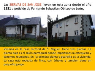 Las SIERVAS DE SAN JOSÉ llevan en esta zona desde el año
1981 a petición de Fernando Sebastián Obispo de León.
Vivimos en la casa rectoral de S. Miguel. Tiene tres plantas. La
planta baja es el salón parroquial donde impartimos la catequesis y
tenemos reuniones. En la primera planta y guardilla es la vivienda.
La casa está rodeada de finca, con árboles y también tiene un
pequeño garaje.
 