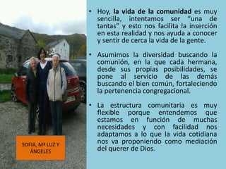 • Hoy, la vida de la comunidad es muy
sencilla, intentamos ser “una de
tantas” y esto nos facilita la inserción
en esta realidad y nos ayuda a conocer
y sentir de cerca la vida de la gente.
• Asumimos la diversidad buscando la
comunión, en la que cada hermana,
desde sus propias posibilidades, se
pone al servicio de las demás
buscando el bien común, fortaleciendo
la pertenencia congregacional.
• La estructura comunitaria es muy
flexible porque entendemos que
estamos en función de muchas
necesidades y con facilidad nos
adaptamos a lo que la vida cotidiana
nos va proponiendo como mediación
del querer de Dios.
SOFIA, Mª LUZ Y
ÁNGELES
 