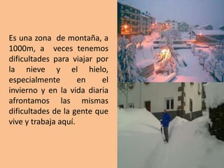 Es una zona de montaña, a
1000m, a veces tenemos
dificultades para viajar por
la nieve y el hielo,
especialmente en el
invierno y en la vida diaria
afrontamos las mismas
dificultades de la gente que
vive y trabaja aquí.
 