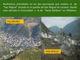 Realizamos actividades en las dos parroquias que existen, la de
“San Miguel” situada en el pueblo de San Miguel de Laciana donde
está ubicada la Comunidad y la de “Santa Bárbara” en Villablino.
VILLABLINO
SAN MIGUEL
 