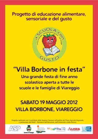 Progetto di educazione alimentare,
      sensoriale e del gusto




  “Villa Borbone in festa”
           Una grande festa di fine anno
             scolastico aperta a tutte le
          scuole e le famiglie di Viareggio


       SABATO 19 MAGGIO 2012
     VILLA BORBONE, VIAREGGIO

Progetto realizzato con il contributo della Regione Toscana nell’ambito del Piano Agricolo Regionale
          e patrocinato dal MIUR - Ministero dell’Istruzione, dell’Università e della Ricerca
 