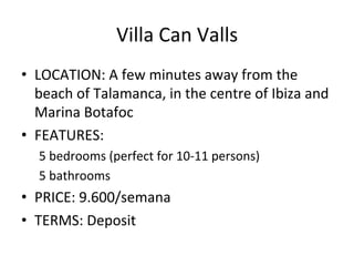 Villa	
  Can	
  Valls	
  
•  LOCATION:	
  A	
  few	
  minutes	
  away	
  from	
  the	
  
beach	
  of	
  Talamanca,	
  in	
  the	
  centre	
  of	
  Ibiza	
  and	
  
Marina	
  Botafoc	
  
•  FEATURES:	
  	
  
5	
  bedrooms	
  (perfect	
  for	
  10-­‐11	
  persons)	
  
5	
  bathrooms	
  	
  
•  PRICE:	
  9.600/semana	
  
•  TERMS:	
  Deposit	
  	
  
 