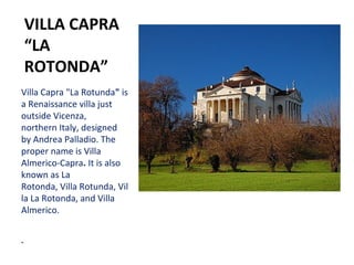 VILLA CAPRA
“LA
ROTONDA”
Villa Capra "La Rotunda" is
a Renaissance villa just
outside Vicenza,
northern Italy, designed
by Andrea Palladio. The
proper name is Villa
Almerico-Capra. It is also
known as La
Rotonda, Villa Rotunda, Vil
la La Rotonda, and Villa
Almerico.
 