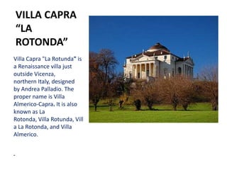 VILLA CAPRA
“LA
ROTONDA”
Villa Capra "La Rotunda" is
a Renaissance villa just
outside Vicenza,
northern Italy, designed
by Andrea Palladio. The
proper name is Villa
Almerico-Capra. It is also
known as La
Rotonda, Villa Rotunda, Vill
a La Rotonda, and Villa
Almerico.
 