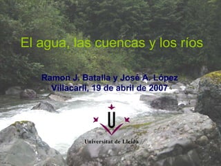 El agua, las cuencas y los ríos Ramon J. Batalla y José A. López Villacarli, 19 de abril de 2007 