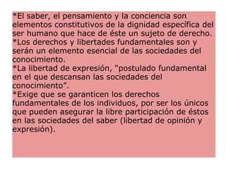 *El saber, el pensamiento y la conciencia son elementos constitutivos de la dignidad específica del ser humano que hace de éste un sujeto de derecho.  *Los derechos y libertades fundamentales son y serán un elemento esencial de las sociedades del conocimiento.  *La libertad de expresión, “postulado fundamental en el que descansan las sociedades del conocimiento”.  *Exige que se garanticen los derechos fundamentales de los individuos, por ser los únicos que pueden asegurar la libre participación de éstos en las sociedades del saber (libertad de opinión y expresión).  