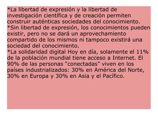 *La libertad de expresión y la libertad de investigación científica y de creación permiten construir auténticas sociedades del conocimiento.  *Sin libertad de expresión, los conocimientos pueden existir, pero no se dará un aprovechamiento compartido de los mismos ni tampoco existirá una sociedad del conocimiento. *La solidaridad digital Hoy en día, solamente el 11% de la población mundial tiene acceso a Internet. El 90% de las personas “conectadas” viven en los países industrializados: 30% en América del Norte, 30% en Europa y 30% en Asia y el Pacífico. 