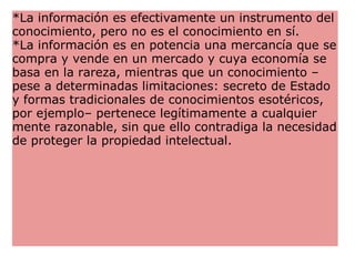 *La información es efectivamente un instrumento del conocimiento, pero no es el conocimiento en sí. *La información es en potencia una mercancía que se compra y vende en un mercado y cuya economía se basa en la rareza, mientras que un conocimiento –pese a determinadas limitaciones: secreto de Estado y formas tradicionales de conocimientos esotéricos, por ejemplo– pertenece legítimamente a cualquier mente razonable, sin que ello contradiga la necesidad de proteger la propiedad intelectual.    