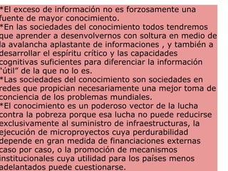*El exceso de información no es forzosamente una fuente de mayor conocimiento.  *En las sociedades del conocimiento todos tendremos que aprender a desenvolvernos con soltura en medio de la avalancha aplastante de informaciones , y también a desarrollar el espíritu crítico y las capacidades cognitivas suficientes para diferenciar la información “útil” de la que no lo es.  *Las sociedades del conocimiento son sociedades en redes que propician necesariamente una mejor toma de conciencia de los problemas mundiales. *El conocimiento es un poderoso vector de la lucha contra la pobreza porque esa lucha no puede reducirse exclusivamente al suministro de infraestructuras, la ejecución de microproyectos cuya perdurabilidad depende en gran medida de financiaciones externas caso por caso, o la promoción de mecanismos institucionales cuya utilidad para los países menos adelantados puede cuestionarse.  