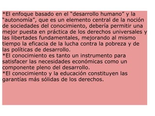 *El enfoque basado en el “desarrollo humano” y la “autonomía”, que es un elemento central de la noción de sociedades del conocimiento, debería permitir una mejor puesta en práctica de los derechos universales y las libertades fundamentales, mejorando al mismo tiempo la eficacia de la lucha contra la pobreza y de las políticas de desarrollo.   *El conocimiento es tanto un instrumento para satisfacer las necesidades económicas como un componente pleno del desarrollo.  *El conocimiento y la educación constituyen las garantías más sólidas de los derechos.   