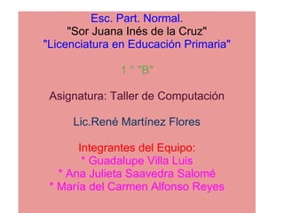 Esc. Part. Normal. &quot;Sor Juana Inés de la Cruz&quot; &quot;Licenciatura en Educación Primaria&quot;   1 ° &quot;B&quot;   Asignatura: Taller de Computación   Lic.René Martínez Flores   Integrantes del Equipo: * Guadalupe Villa Luis * Ana Julieta Saavedra Salomé * María del Carmen Alfonso Reyes 