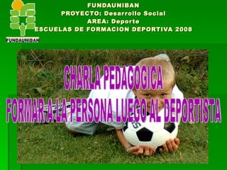 FUNDAUNIBAN PROYECTO: Desarrollo Social AREA: Deporte ESCUELAS DE FORMACION DEPORTIVA 2008 CHARLA PEDAGOGICA FORMAR A LA PERSONA LUEGO AL DEPORTISTA 