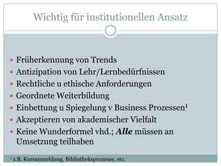 Wichtig für institutionellen Ansatz



 Früherkennung von Trends
 Antizipation von Lehr/Lernbedürfnissen
 Rechtliche u ethische Anforderungen
 Geordnete Weiterbildung
 Einbettung u Spiegelung v Business Prozessen1
 Akzeptieren von akademischer Vielfalt
 Keine Wunderformel vhd.; Alle müssen an
     Umsetzung teilhaben
1   z.B. Kursanmeldung, Bibliotheksprozesse, etc.
 