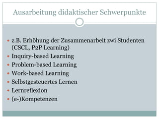 Ausarbeitung didaktischer Schwerpunkte


 z.B. Erhöhung der Zusammenarbeit zwi Studenten
    (CSCL, P2P Learning)
   Inquiry-based Learning
   Problem-based Learning
   Work-based Learning
   Selbstgesteuertes Lernen
   Lernreflexion
   (e-)Kompetenzen
 