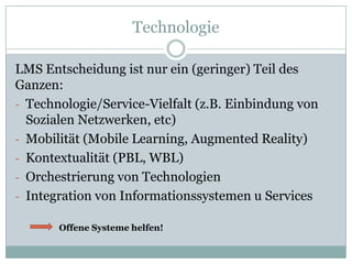 Technologie

LMS Entscheidung ist nur ein (geringer) Teil des
Ganzen:
- Technologie/Service-Vielfalt (z.B. Einbindung von
  Sozialen Netzwerken, etc)
- Mobilität (Mobile Learning, Augmented Reality)
- Kontextualität (PBL, WBL)
- Orchestrierung von Technologien
- Integration von Informationssystemen u Services

       Offene Systeme helfen!
 