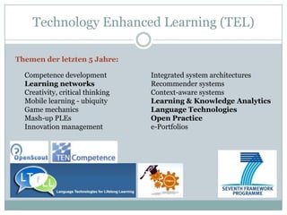 Technology Enhanced Learning (TEL)

Themen der letzten 5 Jahre:

  Competence development          Integrated system architectures
  Learning networks               Recommender systems
  Creativity, critical thinking   Context-aware systems
  Mobile learning - ubiquity      Learning & Knowledge Analytics
  Game mechanics                  Language Technologies
  Mash-up PLEs                    Open Practice
  Innovation management           e-Portfolios
 