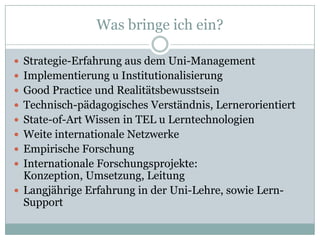 Was bringe ich ein?

 Strategie-Erfahrung aus dem Uni-Management
 Implementierung u Institutionalisierung
 Good Practice und Realitätsbewusstsein
 Technisch-pädagogisches Verständnis, Lernerorientiert
 State-of-Art Wissen in TEL u Lerntechnologien
 Weite internationale Netzwerke
 Empirische Forschung
 Internationale Forschungsprojekte:
  Konzeption, Umsetzung, Leitung
 Langjährige Erfahrung in der Uni-Lehre, sowie Lern-
  Support
 