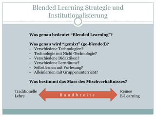 Blended Learning Strategie und
               Institutionalisierung

        Was genau bedeutet “Blended Learning”?

        Was genau wird “gemixt” (ge-blended)?
        - Verschiedene Technologien?
        - Technologie mit Nicht-Technologie?
        - Verschiedene Didaktiken?
        - Verschiedene Lernräume?
        - Selbstlernen mit Vorlesung?
        - Alleinlernen mit Gruppenunterricht?

        Was bestimmt das Mass des Mischverhältnisses?

Traditionelle                                    Reines
Lehre                 B a n d b r e i t e        E-Learning
 