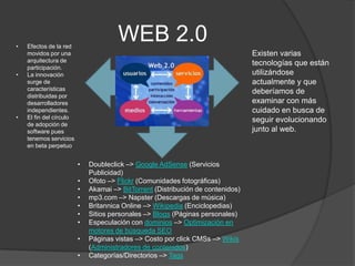 •   Efectos de la red
                                      WEB 2.0
    movidos por una                                                              Existen varias
    arquitectura de                                                              tecnologías que están
    participación.
•   La innovación                                                                utilizándose
    surge de                                                                     actualmente y que
    características                                                              deberíamos de
    distribuidas por
    desarrolladores                                                              examinar con más
    independientes.                                                              cuidado en busca de
•   El fin del círculo                                                           seguir evolucionando
    de adopción de
    software pues                                                                junto al web.
    tenemos servicios
    en beta perpetuo


                         •   Doubleclick –> Google AdSense (Servicios
                             Publicidad)
                         •   Ofoto –> Flickr (Comunidades fotográficas)
                         •   Akamai –> BitTorrent (Distribución de contenidos)
                         •   mp3.com –> Napster (Descargas de música)
                         •   Britannica Online –> Wikipedia (Enciclopedias)
                         •   Sitios personales –> Blogs (Páginas personales)
                         •   Especulación con dominios –> Optimización en
                             motores de búsqueda SEO
                         •   Páginas vistas –> Costo por click CMSs –> Wikis
                             (Administradores de contenidos)
                         •   Categorías/Directorios –> Tags
 